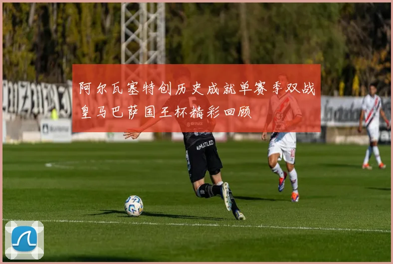 阿尔瓦塞特创历史成就单赛季双战皇马巴萨国王杯精彩回顾