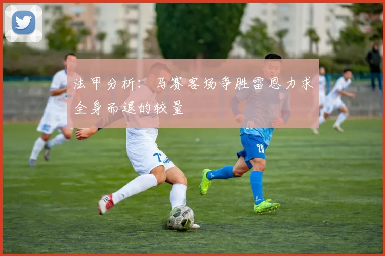 法甲分析：马赛客场争胜雷恩力求全身而退的较量