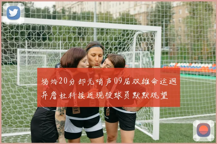 场均20分却无哨声09届双雄命运迥异詹杜科接近现役球员默默观望