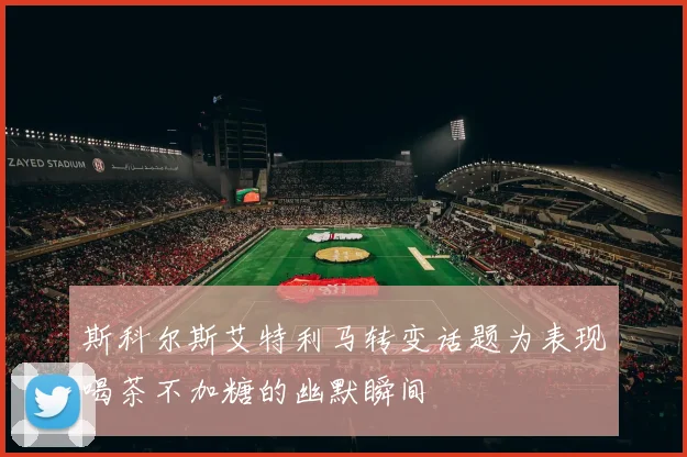 斯科尔斯艾特利马转变话题为表现喝茶不加糖的幽默瞬间
