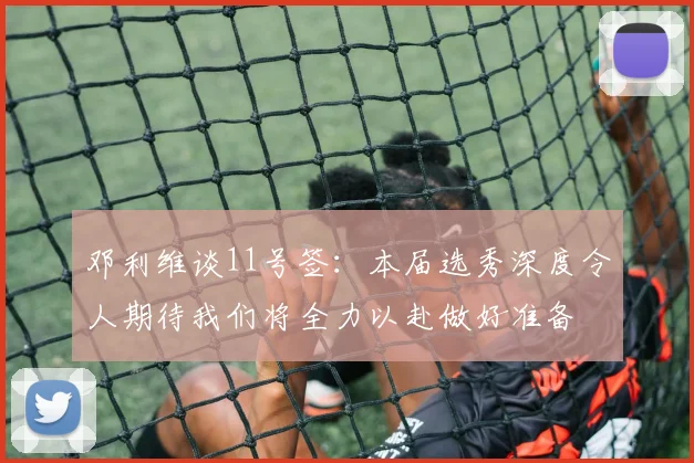 邓利维谈11号签：本届选秀深度令人期待我们将全力以赴做好准备