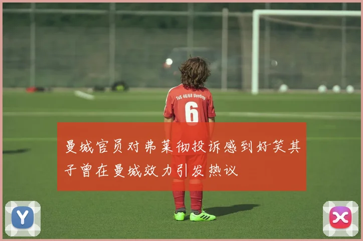 曼城官员对弗莱彻投诉感到好笑其子曾在曼城效力引发热议