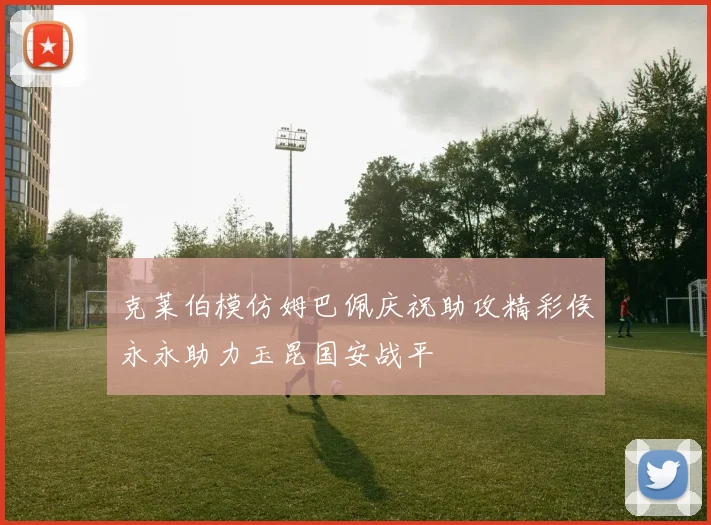 克莱伯模仿姆巴佩庆祝助攻精彩侯永永助力玉昆国安战平