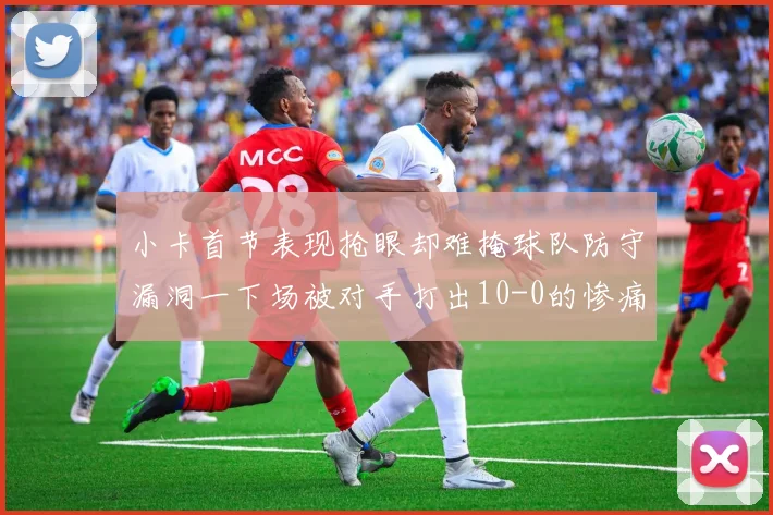 小卡首节表现抢眼却难掩球队防守漏洞一下场被对手打出10-0的惨痛局面