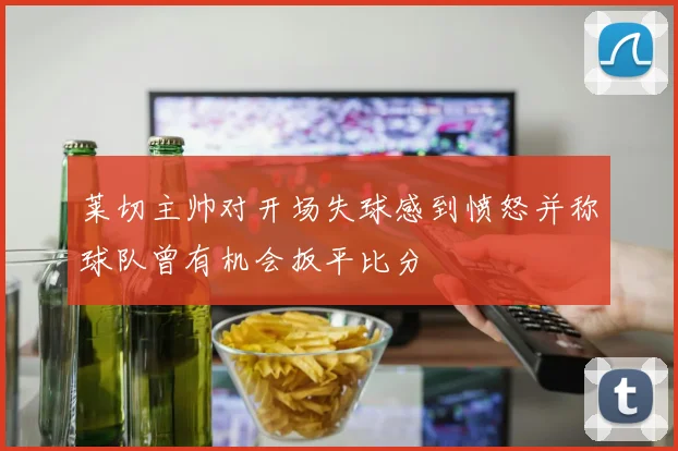 莱切主帅对开场失球感到愤怒并称球队曾有机会扳平比分