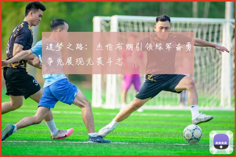追梦之路：杰伦布朗引领绿军奋勇争先展现无畏斗志