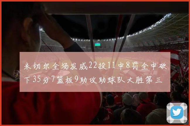 米切尔全场发威22投11中8罚全中砍下35分7篮板9助攻助球队大胜第三节独得20分