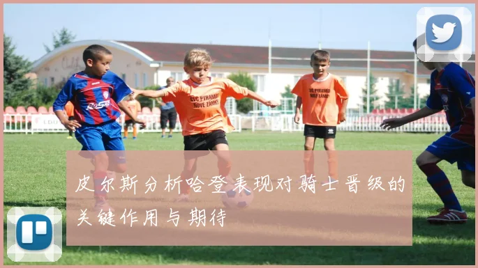 皮尔斯分析哈登表现对骑士晋级的关键作用与期待