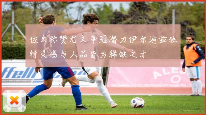 佐夫称赞尤文争冠潜力伊尔迪兹独特灵感与人品皆为稀缺之才